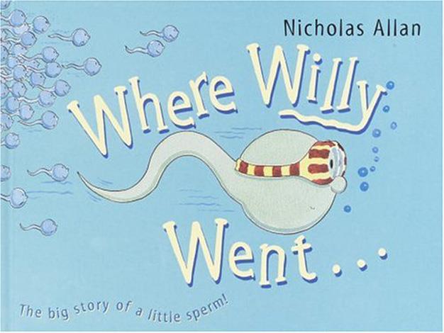 **Where Willy Went (2005)** This book is for all of those parents who don't think the simplistic 'stork' answer will cut it when their kid finally wonders, 'Where do babies come from?’. The brightly painted picture book tells the tale of Willy the sperm and his race to win the egg prize. For the prudish reader this book prompts questions about age appropriateness but it’s generally a pretty cute yarn.