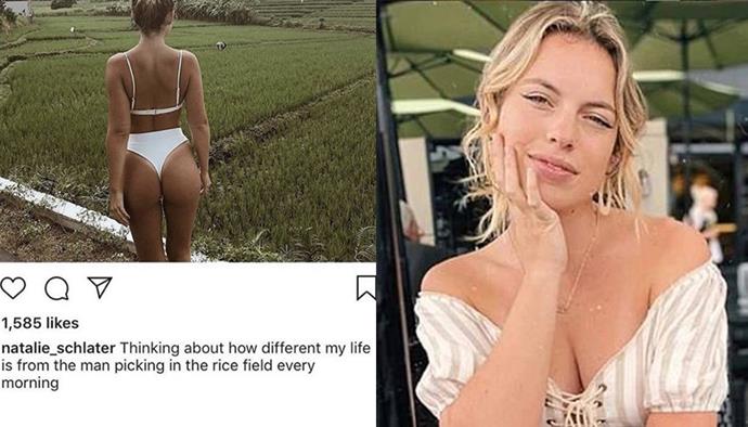 **Natalie Schlater** <br><br>
Schlater, a Swedish Instagram blogger, was accused of ignorance on a trip to Bali in June 2019. Schlater shared a bikini photo looking over a rice field and captioned it: "Thinking about how different my life is from the man picking in the rice field every morning." <br><br>
Schlater later apologised for her post, telling *[Bored Panda](https://www.boredpanda.com/rice-field-workers-instagram-influencer-responses-natalie-schlater-indonesia/?utm_source=google&utm_medium=organic&utm_campaign=organic|target="_blank"|rel="nofollow")*: "I completely understand that my caption can be taken wrong because of the social climate we live in today and if I could go back in time I wish I would have just worded it differently."