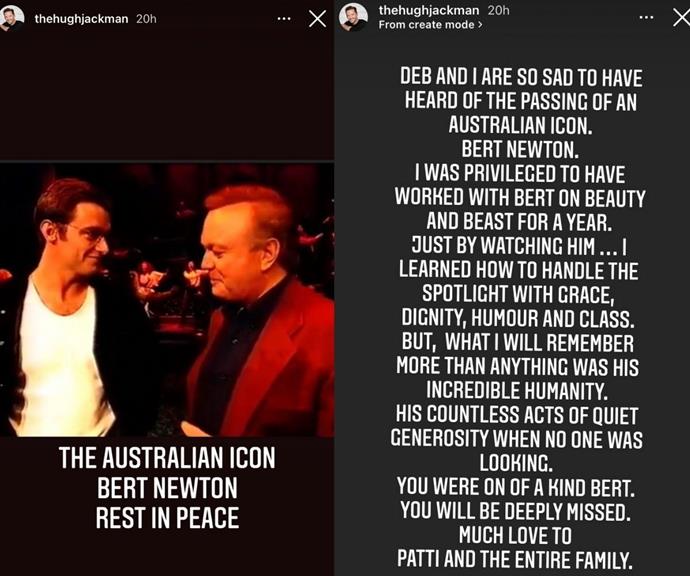 Hugh Jackman shared a heartfelt message on behalf of himself and his wife Deborra-Lee Furness.
<br><br>
"Deb and I are so sad to have heard of the passing of an Australian icon Bert Newton. I was privileged to have worked with Bert on *Beauty and Beast* for a year. Just by watching him... I learned how to handle the spotlight with grace, dignity, humour, and class.
<br><br>
"But, what I will remember more than anything was his incredible humanity. His countless acts of quiet generosity when no one was looking. You were one of a kind Bert. You will be deeply missed. Much love to Patti and the entire family," he penned.